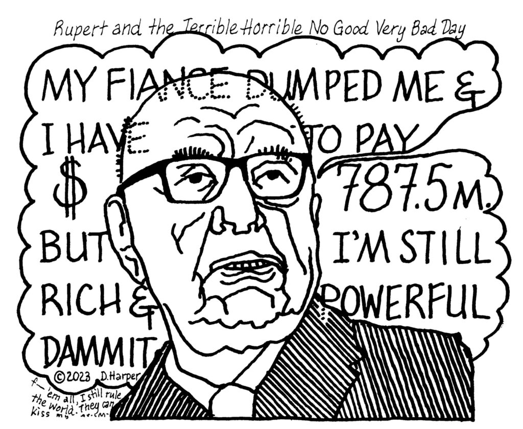 A cariacature of Rupert Murdoch looking evil, angry, and defiant. A thought balloon coming from him says, "My fiance dumped me and I have to pay $787.5 million. But I'm still rich and powerful dammit." In tiny letters, he continues thinking: "F--- 'em, I still rule the world, they can kiss my...."
